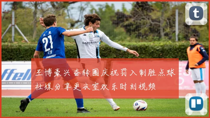 王博豪兴奋转圈庆祝罚入制胜点球社媒分享更衣室欢乐时刻视频