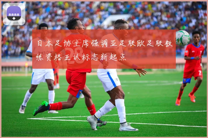 日本足协主席强调亚足联欧足联教练资格互认标志新起点