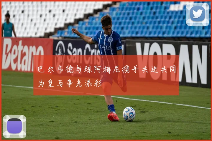 巴尔韦德与琼阿梅尼携手共进共同为皇马争光添彩
