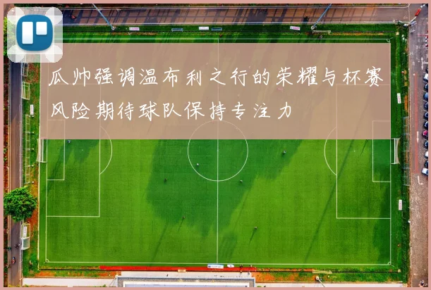 瓜帅强调温布利之行的荣耀与杯赛风险期待球队保持专注力